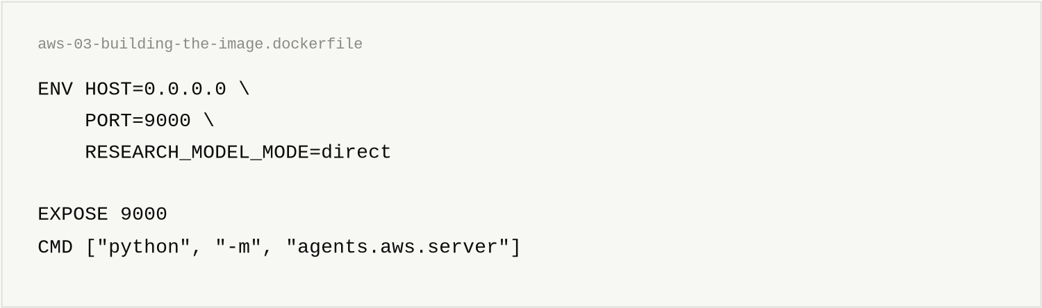 aws-03-building-the-image.dockerfile, 6 lines. ENV HOST=0.0.0.0 \ / PORT=9000 \ / RESEARCH_MODEL_MODE=direct / EXPOSE 9000 / CMD ["python", "-m", "agents.aws.server"]